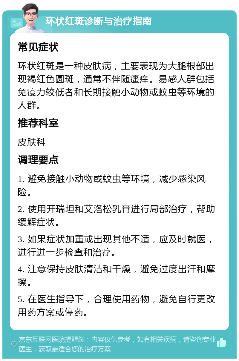 环状红斑诊断与治疗指南 常见症状 环状红斑是一种皮肤病，主要表现为大腿根部出现褐红色圆斑，通常不伴随瘙痒。易感人群包括免疫力较低者和长期接触小动物或蚊虫等环境的人群。 推荐科室 皮肤科 调理要点 1. 避免接触小动物或蚊虫等环境，减少感染风险。 2. 使用开瑞坦和艾洛松乳膏进行局部治疗，帮助缓解症状。 3. 如果症状加重或出现其他不适，应及时就医，进行进一步检查和治疗。 4. 注意保持皮肤清洁和干燥，避免过度出汗和摩擦。 5. 在医生指导下，合理使用药物，避免自行更改用药方案或停药。