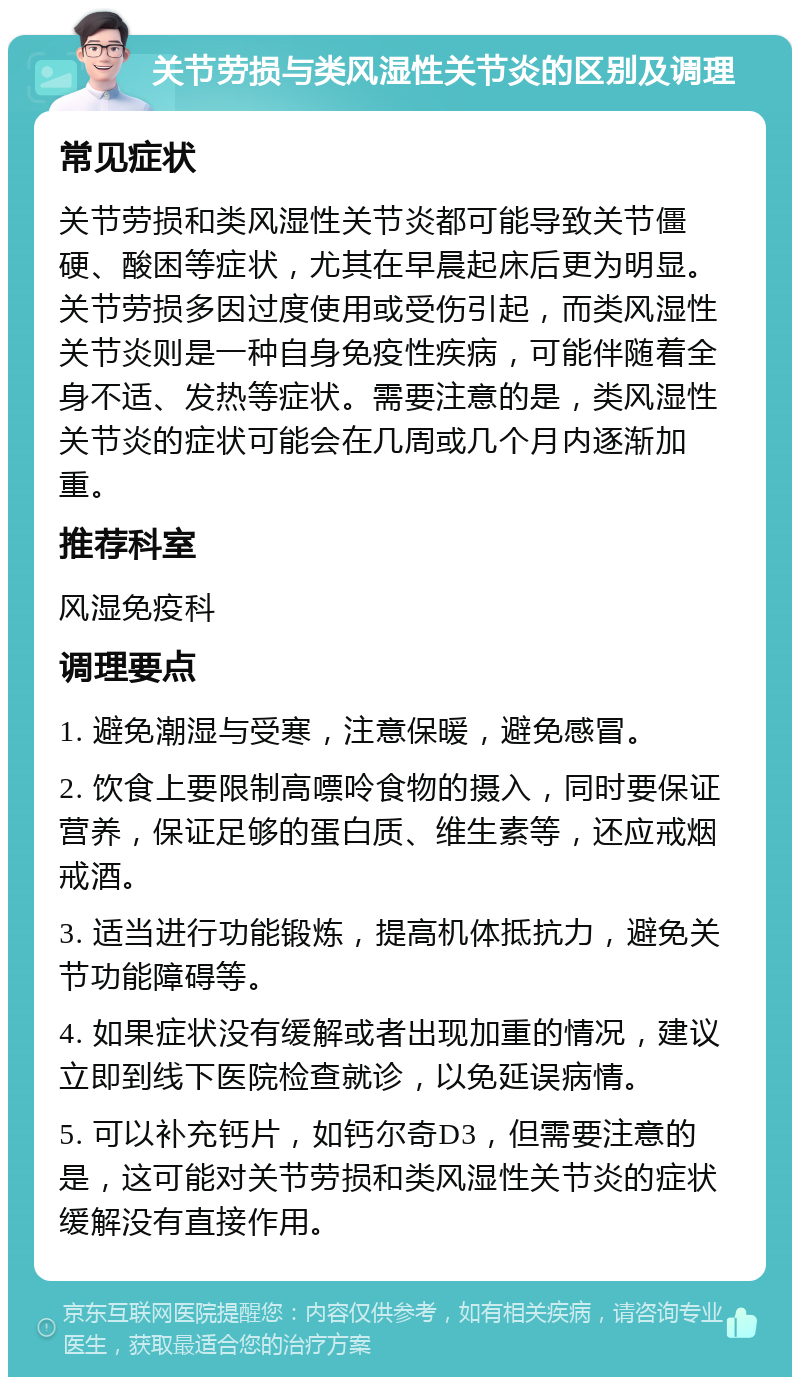 关节劳损与类风湿性关节炎的区别及调理 常见症状 关节劳损和类风湿性关节炎都可能导致关节僵硬、酸困等症状，尤其在早晨起床后更为明显。关节劳损多因过度使用或受伤引起，而类风湿性关节炎则是一种自身免疫性疾病，可能伴随着全身不适、发热等症状。需要注意的是，类风湿性关节炎的症状可能会在几周或几个月内逐渐加重。 推荐科室 风湿免疫科 调理要点 1. 避免潮湿与受寒，注意保暖，避免感冒。 2. 饮食上要限制高嘌呤食物的摄入，同时要保证营养，保证足够的蛋白质、维生素等，还应戒烟戒酒。 3. 适当进行功能锻炼，提高机体抵抗力，避免关节功能障碍等。 4. 如果症状没有缓解或者出现加重的情况，建议立即到线下医院检查就诊，以免延误病情。 5. 可以补充钙片，如钙尔奇D3，但需要注意的是，这可能对关节劳损和类风湿性关节炎的症状缓解没有直接作用。