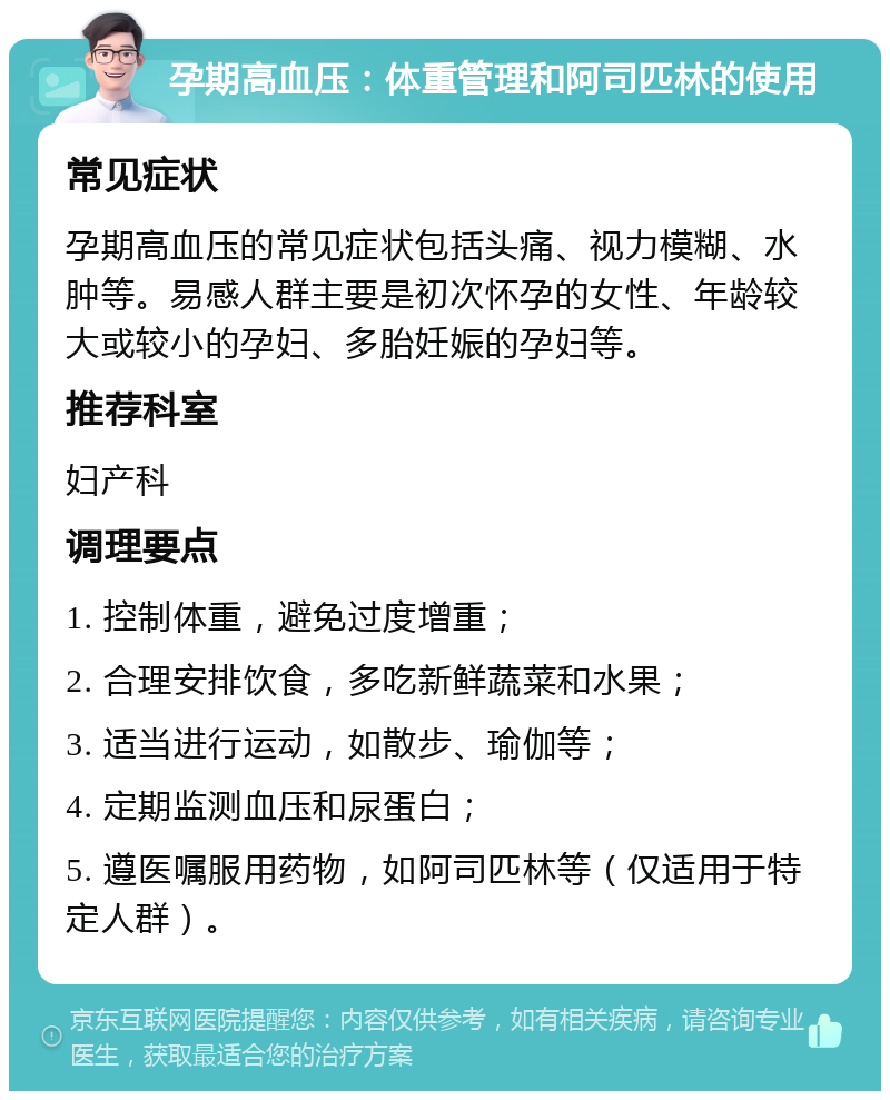 孕期高血压：体重管理和阿司匹林的使用 常见症状 孕期高血压的常见症状包括头痛、视力模糊、水肿等。易感人群主要是初次怀孕的女性、年龄较大或较小的孕妇、多胎妊娠的孕妇等。 推荐科室 妇产科 调理要点 1. 控制体重，避免过度增重； 2. 合理安排饮食，多吃新鲜蔬菜和水果； 3. 适当进行运动，如散步、瑜伽等； 4. 定期监测血压和尿蛋白； 5. 遵医嘱服用药物，如阿司匹林等（仅适用于特定人群）。