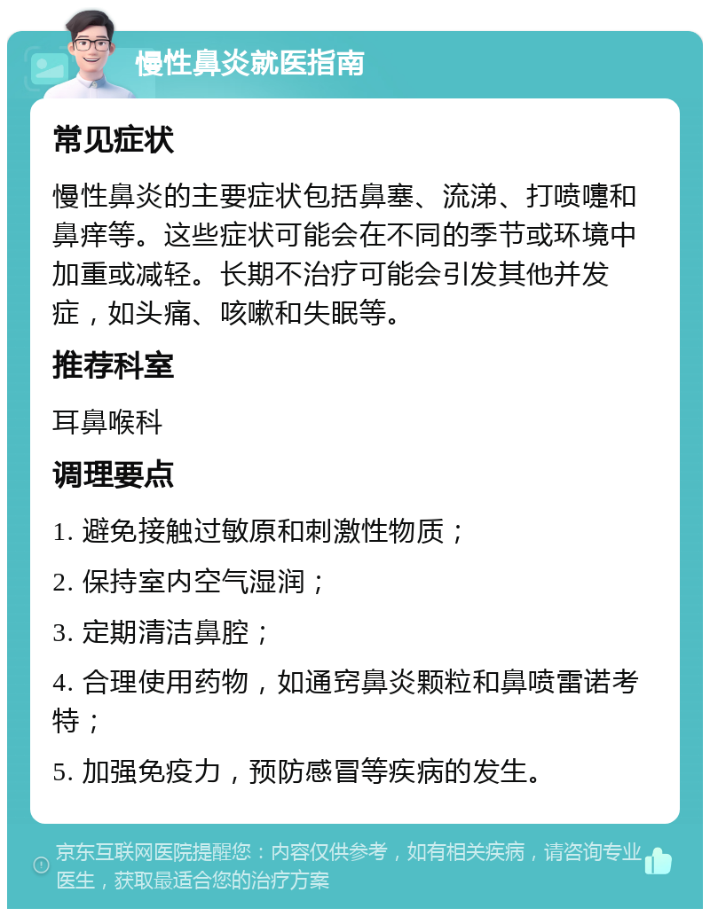 慢性鼻炎就医指南 常见症状 慢性鼻炎的主要症状包括鼻塞、流涕、打喷嚏和鼻痒等。这些症状可能会在不同的季节或环境中加重或减轻。长期不治疗可能会引发其他并发症，如头痛、咳嗽和失眠等。 推荐科室 耳鼻喉科 调理要点 1. 避免接触过敏原和刺激性物质； 2. 保持室内空气湿润； 3. 定期清洁鼻腔； 4. 合理使用药物，如通窍鼻炎颗粒和鼻喷雷诺考特； 5. 加强免疫力，预防感冒等疾病的发生。