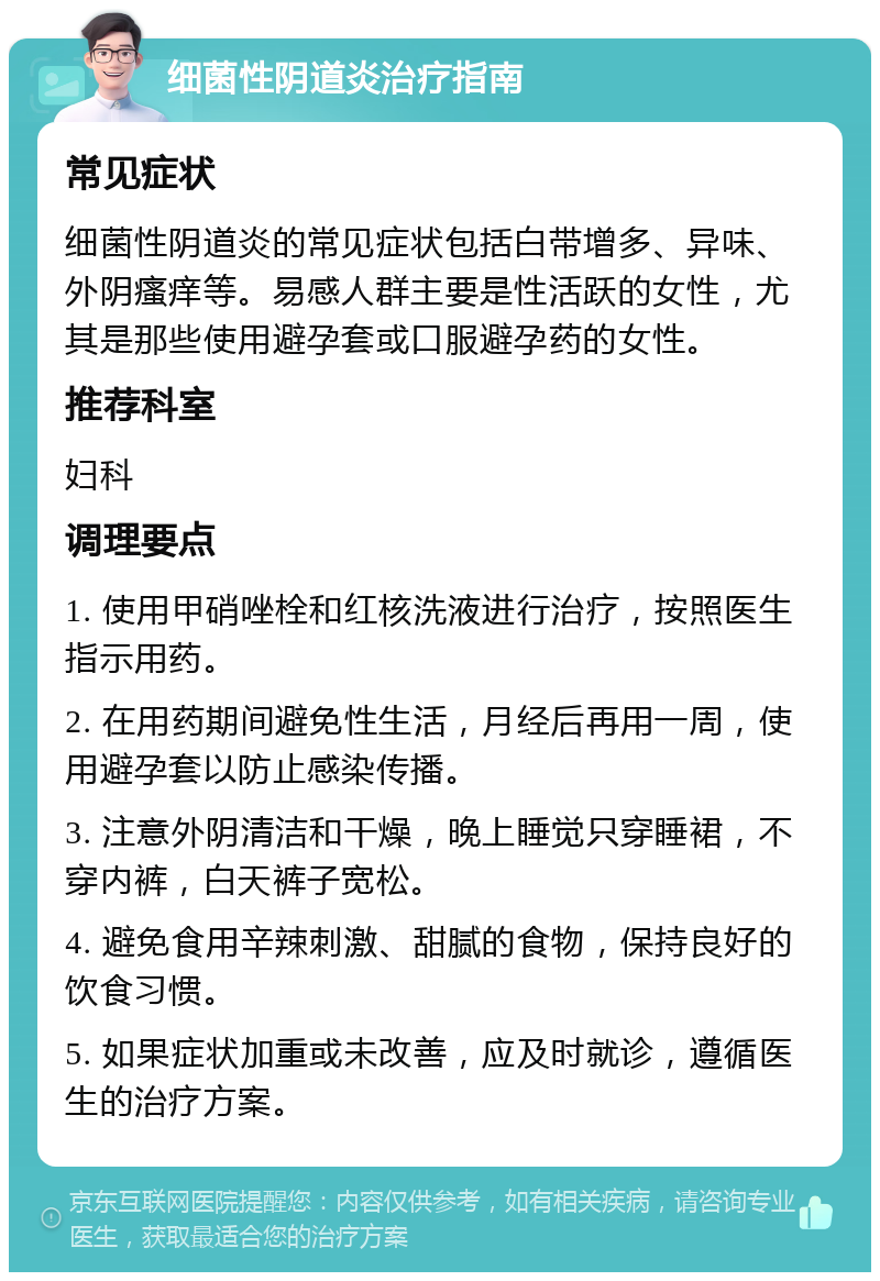 细菌性阴道炎治疗指南 常见症状 细菌性阴道炎的常见症状包括白带增多、异味、外阴瘙痒等。易感人群主要是性活跃的女性，尤其是那些使用避孕套或口服避孕药的女性。 推荐科室 妇科 调理要点 1. 使用甲硝唑栓和红核洗液进行治疗，按照医生指示用药。 2. 在用药期间避免性生活，月经后再用一周，使用避孕套以防止感染传播。 3. 注意外阴清洁和干燥，晚上睡觉只穿睡裙，不穿内裤，白天裤子宽松。 4. 避免食用辛辣刺激、甜腻的食物，保持良好的饮食习惯。 5. 如果症状加重或未改善，应及时就诊，遵循医生的治疗方案。