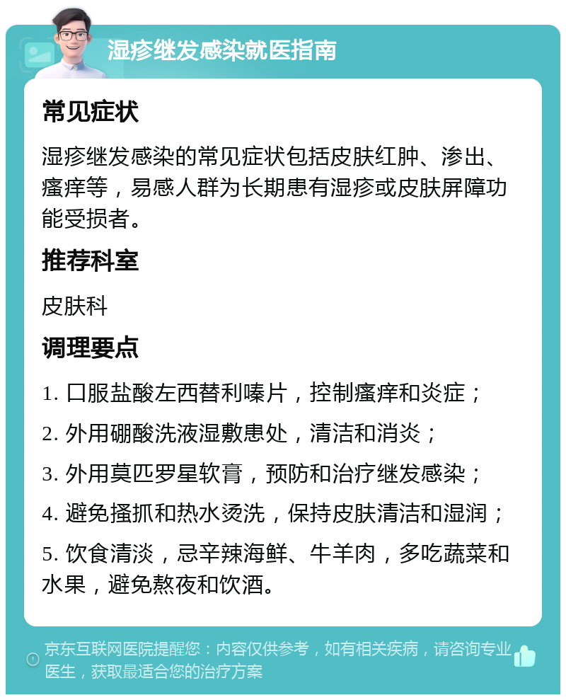 湿疹继发感染就医指南 常见症状 湿疹继发感染的常见症状包括皮肤红肿、渗出、瘙痒等，易感人群为长期患有湿疹或皮肤屏障功能受损者。 推荐科室 皮肤科 调理要点 1. 口服盐酸左西替利嗪片，控制瘙痒和炎症； 2. 外用硼酸洗液湿敷患处，清洁和消炎； 3. 外用莫匹罗星软膏，预防和治疗继发感染； 4. 避免搔抓和热水烫洗，保持皮肤清洁和湿润； 5. 饮食清淡，忌辛辣海鲜、牛羊肉，多吃蔬菜和水果，避免熬夜和饮酒。