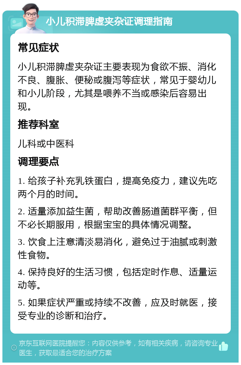 小儿积滞脾虚夹杂证调理指南 常见症状 小儿积滞脾虚夹杂证主要表现为食欲不振、消化不良、腹胀、便秘或腹泻等症状，常见于婴幼儿和小儿阶段，尤其是喂养不当或感染后容易出现。 推荐科室 儿科或中医科 调理要点 1. 给孩子补充乳铁蛋白，提高免疫力，建议先吃两个月的时间。 2. 适量添加益生菌，帮助改善肠道菌群平衡，但不必长期服用，根据宝宝的具体情况调整。 3. 饮食上注意清淡易消化，避免过于油腻或刺激性食物。 4. 保持良好的生活习惯，包括定时作息、适量运动等。 5. 如果症状严重或持续不改善，应及时就医，接受专业的诊断和治疗。