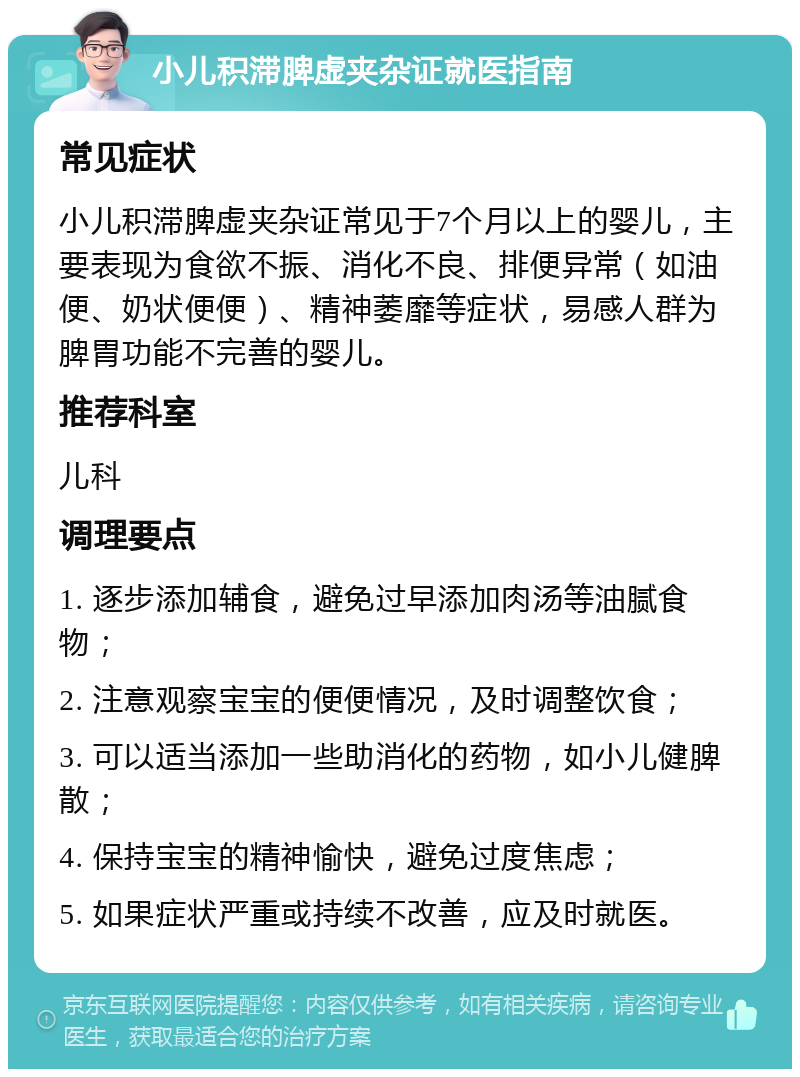 小儿积滞脾虚夹杂证就医指南 常见症状 小儿积滞脾虚夹杂证常见于7个月以上的婴儿，主要表现为食欲不振、消化不良、排便异常（如油便、奶状便便）、精神萎靡等症状，易感人群为脾胃功能不完善的婴儿。 推荐科室 儿科 调理要点 1. 逐步添加辅食，避免过早添加肉汤等油腻食物； 2. 注意观察宝宝的便便情况，及时调整饮食； 3. 可以适当添加一些助消化的药物，如小儿健脾散； 4. 保持宝宝的精神愉快，避免过度焦虑； 5. 如果症状严重或持续不改善，应及时就医。