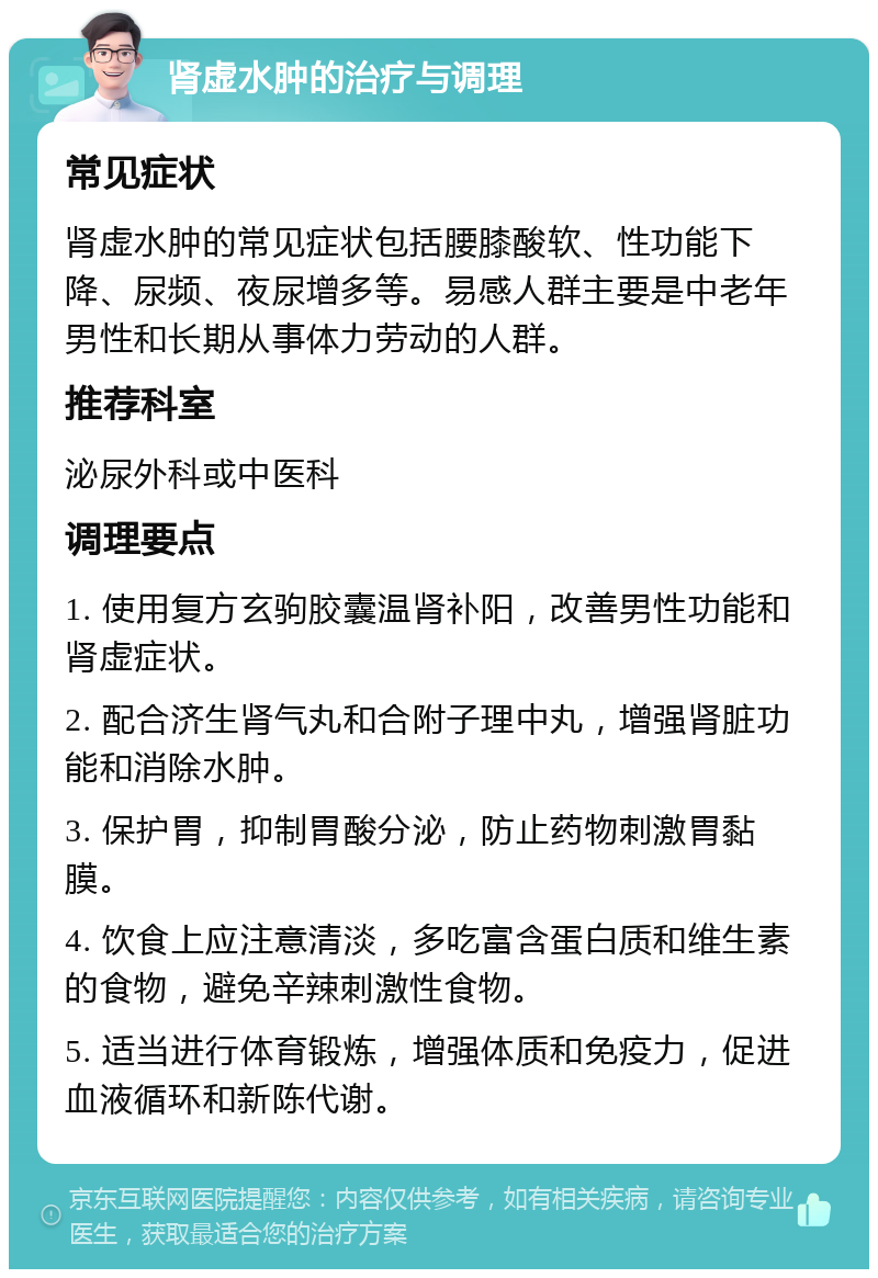 肾虚水肿的治疗与调理 常见症状 肾虚水肿的常见症状包括腰膝酸软、性功能下降、尿频、夜尿增多等。易感人群主要是中老年男性和长期从事体力劳动的人群。 推荐科室 泌尿外科或中医科 调理要点 1. 使用复方玄驹胶囊温肾补阳，改善男性功能和肾虚症状。 2. 配合济生肾气丸和合附子理中丸，增强肾脏功能和消除水肿。 3. 保护胃，抑制胃酸分泌，防止药物刺激胃黏膜。 4. 饮食上应注意清淡，多吃富含蛋白质和维生素的食物，避免辛辣刺激性食物。 5. 适当进行体育锻炼，增强体质和免疫力，促进血液循环和新陈代谢。