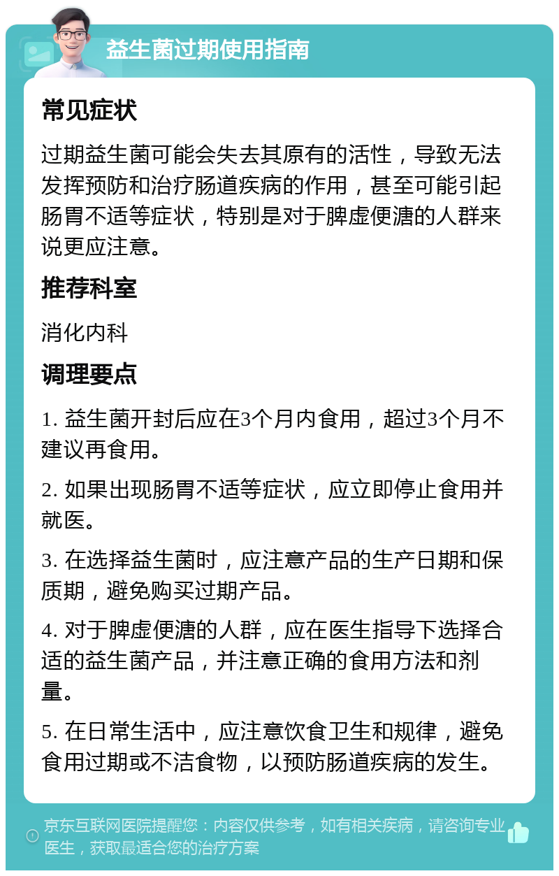 益生菌过期使用指南 常见症状 过期益生菌可能会失去其原有的活性，导致无法发挥预防和治疗肠道疾病的作用，甚至可能引起肠胃不适等症状，特别是对于脾虚便溏的人群来说更应注意。 推荐科室 消化内科 调理要点 1. 益生菌开封后应在3个月内食用，超过3个月不建议再食用。 2. 如果出现肠胃不适等症状，应立即停止食用并就医。 3. 在选择益生菌时，应注意产品的生产日期和保质期，避免购买过期产品。 4. 对于脾虚便溏的人群，应在医生指导下选择合适的益生菌产品，并注意正确的食用方法和剂量。 5. 在日常生活中，应注意饮食卫生和规律，避免食用过期或不洁食物，以预防肠道疾病的发生。