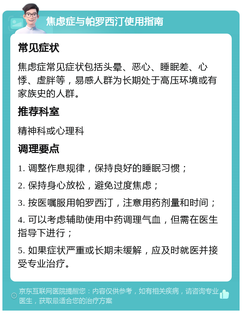 焦虑症与帕罗西汀使用指南 常见症状 焦虑症常见症状包括头晕、恶心、睡眠差、心悸、虚胖等，易感人群为长期处于高压环境或有家族史的人群。 推荐科室 精神科或心理科 调理要点 1. 调整作息规律，保持良好的睡眠习惯； 2. 保持身心放松，避免过度焦虑； 3. 按医嘱服用帕罗西汀，注意用药剂量和时间； 4. 可以考虑辅助使用中药调理气血，但需在医生指导下进行； 5. 如果症状严重或长期未缓解，应及时就医并接受专业治疗。