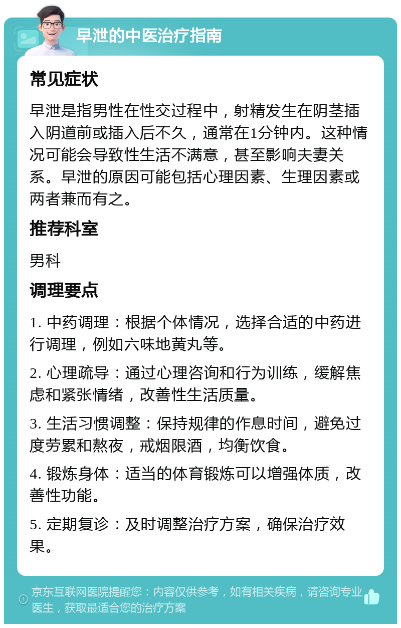 早泄的中医治疗指南 常见症状 早泄是指男性在性交过程中，射精发生在阴茎插入阴道前或插入后不久，通常在1分钟内。这种情况可能会导致性生活不满意，甚至影响夫妻关系。早泄的原因可能包括心理因素、生理因素或两者兼而有之。 推荐科室 男科 调理要点 1. 中药调理：根据个体情况，选择合适的中药进行调理，例如六味地黄丸等。 2. 心理疏导：通过心理咨询和行为训练，缓解焦虑和紧张情绪，改善性生活质量。 3. 生活习惯调整：保持规律的作息时间，避免过度劳累和熬夜，戒烟限酒，均衡饮食。 4. 锻炼身体：适当的体育锻炼可以增强体质，改善性功能。 5. 定期复诊：及时调整治疗方案，确保治疗效果。