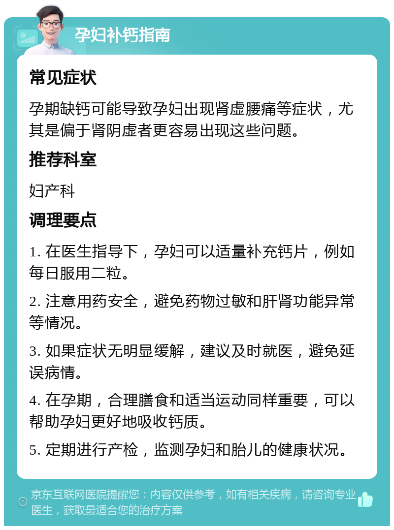 孕妇补钙指南 常见症状 孕期缺钙可能导致孕妇出现肾虚腰痛等症状，尤其是偏于肾阴虚者更容易出现这些问题。 推荐科室 妇产科 调理要点 1. 在医生指导下，孕妇可以适量补充钙片，例如每日服用二粒。 2. 注意用药安全，避免药物过敏和肝肾功能异常等情况。 3. 如果症状无明显缓解，建议及时就医，避免延误病情。 4. 在孕期，合理膳食和适当运动同样重要，可以帮助孕妇更好地吸收钙质。 5. 定期进行产检，监测孕妇和胎儿的健康状况。