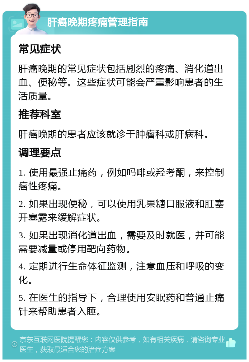 肝癌晚期疼痛管理指南 常见症状 肝癌晚期的常见症状包括剧烈的疼痛、消化道出血、便秘等。这些症状可能会严重影响患者的生活质量。 推荐科室 肝癌晚期的患者应该就诊于肿瘤科或肝病科。 调理要点 1. 使用最强止痛药，例如吗啡或羟考酮，来控制癌性疼痛。 2. 如果出现便秘，可以使用乳果糖口服液和肛塞开塞露来缓解症状。 3. 如果出现消化道出血，需要及时就医，并可能需要减量或停用靶向药物。 4. 定期进行生命体征监测，注意血压和呼吸的变化。 5. 在医生的指导下，合理使用安眠药和普通止痛针来帮助患者入睡。