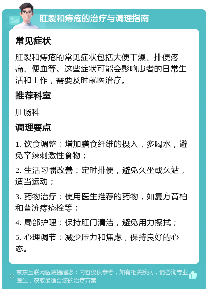 肛裂和痔疮的治疗与调理指南 常见症状 肛裂和痔疮的常见症状包括大便干燥、排便疼痛、便血等。这些症状可能会影响患者的日常生活和工作，需要及时就医治疗。 推荐科室 肛肠科 调理要点 1. 饮食调整：增加膳食纤维的摄入，多喝水，避免辛辣刺激性食物； 2. 生活习惯改善：定时排便，避免久坐或久站，适当运动； 3. 药物治疗：使用医生推荐的药物，如复方黄柏和普济痔疮栓等； 4. 局部护理：保持肛门清洁，避免用力擦拭； 5. 心理调节：减少压力和焦虑，保持良好的心态。