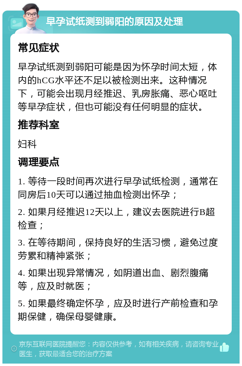 早孕试纸测到弱阳的原因及处理 常见症状 早孕试纸测到弱阳可能是因为怀孕时间太短，体内的hCG水平还不足以被检测出来。这种情况下，可能会出现月经推迟、乳房胀痛、恶心呕吐等早孕症状，但也可能没有任何明显的症状。 推荐科室 妇科 调理要点 1. 等待一段时间再次进行早孕试纸检测，通常在同房后10天可以通过抽血检测出怀孕； 2. 如果月经推迟12天以上，建议去医院进行B超检查； 3. 在等待期间，保持良好的生活习惯，避免过度劳累和精神紧张； 4. 如果出现异常情况，如阴道出血、剧烈腹痛等，应及时就医； 5. 如果最终确定怀孕，应及时进行产前检查和孕期保健，确保母婴健康。