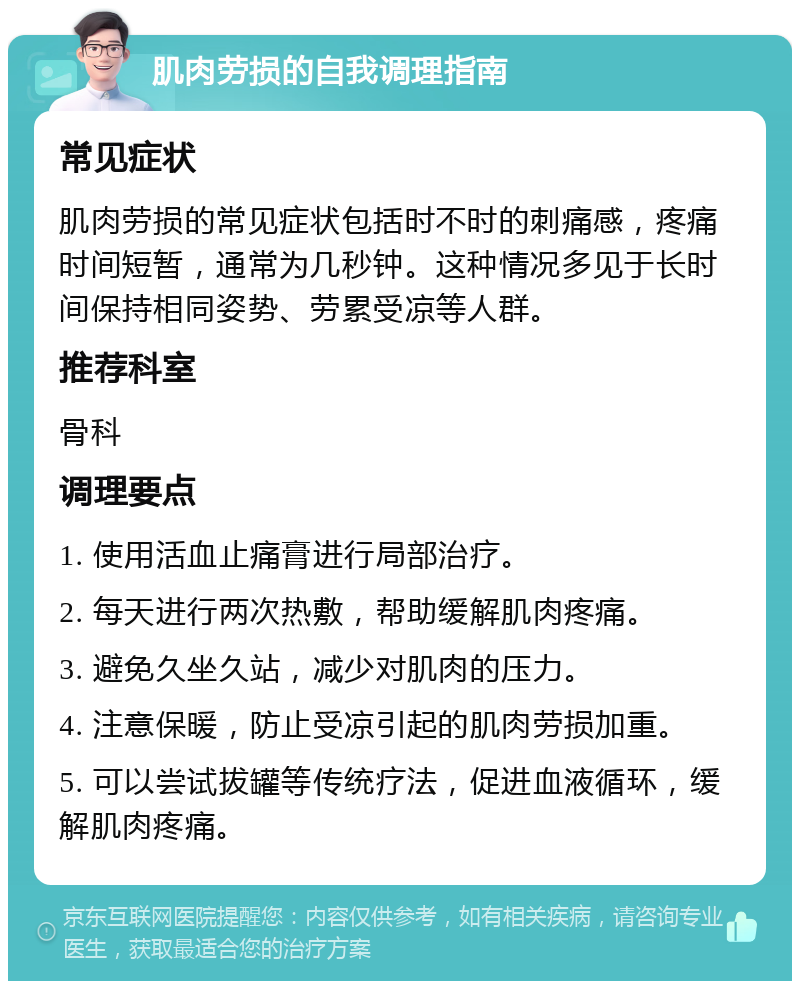 肌肉劳损的自我调理指南 常见症状 肌肉劳损的常见症状包括时不时的刺痛感，疼痛时间短暂，通常为几秒钟。这种情况多见于长时间保持相同姿势、劳累受凉等人群。 推荐科室 骨科 调理要点 1. 使用活血止痛膏进行局部治疗。 2. 每天进行两次热敷，帮助缓解肌肉疼痛。 3. 避免久坐久站，减少对肌肉的压力。 4. 注意保暖，防止受凉引起的肌肉劳损加重。 5. 可以尝试拔罐等传统疗法，促进血液循环，缓解肌肉疼痛。