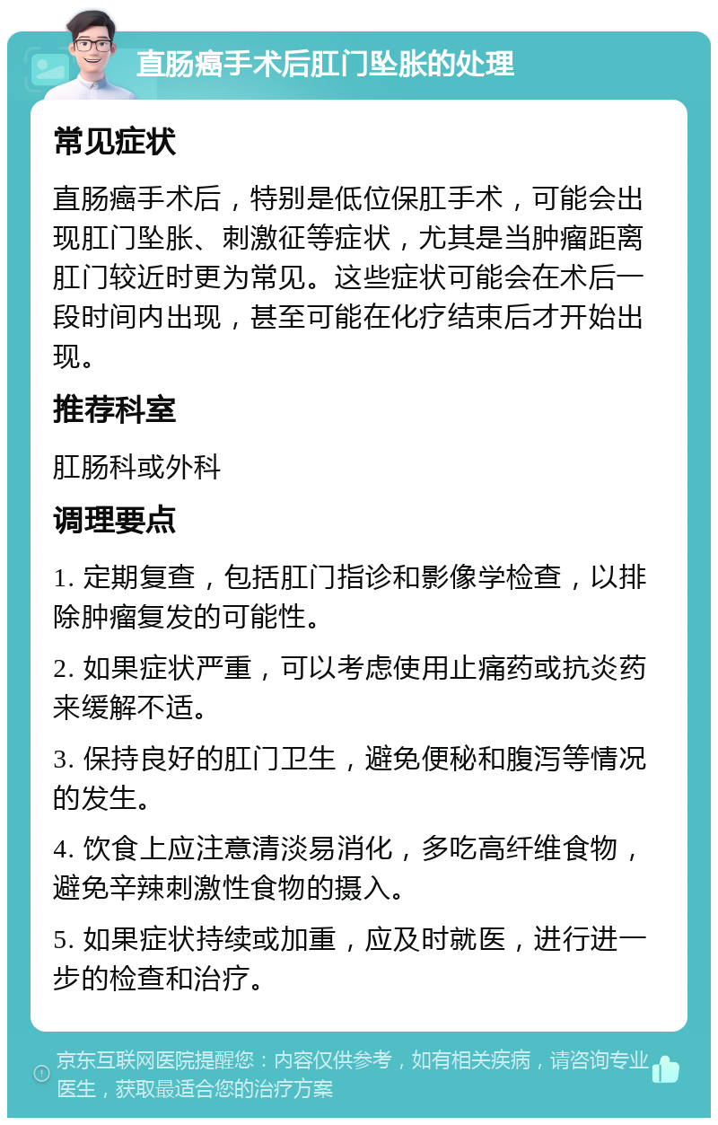 直肠癌手术后肛门坠胀的处理 常见症状 直肠癌手术后，特别是低位保肛手术，可能会出现肛门坠胀、刺激征等症状，尤其是当肿瘤距离肛门较近时更为常见。这些症状可能会在术后一段时间内出现，甚至可能在化疗结束后才开始出现。 推荐科室 肛肠科或外科 调理要点 1. 定期复查，包括肛门指诊和影像学检查，以排除肿瘤复发的可能性。 2. 如果症状严重，可以考虑使用止痛药或抗炎药来缓解不适。 3. 保持良好的肛门卫生，避免便秘和腹泻等情况的发生。 4. 饮食上应注意清淡易消化，多吃高纤维食物，避免辛辣刺激性食物的摄入。 5. 如果症状持续或加重，应及时就医，进行进一步的检查和治疗。