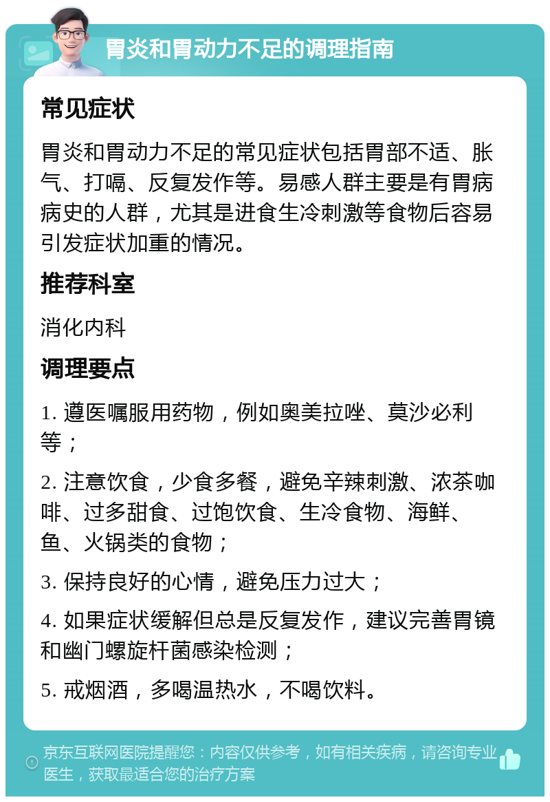 胃炎和胃动力不足的调理指南 常见症状 胃炎和胃动力不足的常见症状包括胃部不适、胀气、打嗝、反复发作等。易感人群主要是有胃病病史的人群，尤其是进食生冷刺激等食物后容易引发症状加重的情况。 推荐科室 消化内科 调理要点 1. 遵医嘱服用药物，例如奥美拉唑、莫沙必利等； 2. 注意饮食，少食多餐，避免辛辣刺激、浓茶咖啡、过多甜食、过饱饮食、生冷食物、海鲜、鱼、火锅类的食物； 3. 保持良好的心情，避免压力过大； 4. 如果症状缓解但总是反复发作，建议完善胃镜和幽门螺旋杆菌感染检测； 5. 戒烟酒，多喝温热水，不喝饮料。