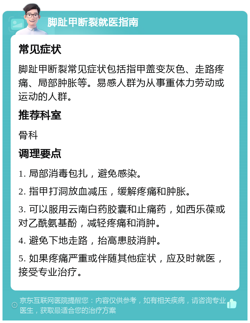 脚趾甲断裂就医指南 常见症状 脚趾甲断裂常见症状包括指甲盖变灰色、走路疼痛、局部肿胀等。易感人群为从事重体力劳动或运动的人群。 推荐科室 骨科 调理要点 1. 局部消毒包扎，避免感染。 2. 指甲打洞放血减压，缓解疼痛和肿胀。 3. 可以服用云南白药胶囊和止痛药，如西乐葆或对乙酰氨基酚，减轻疼痛和消肿。 4. 避免下地走路，抬高患肢消肿。 5. 如果疼痛严重或伴随其他症状，应及时就医，接受专业治疗。