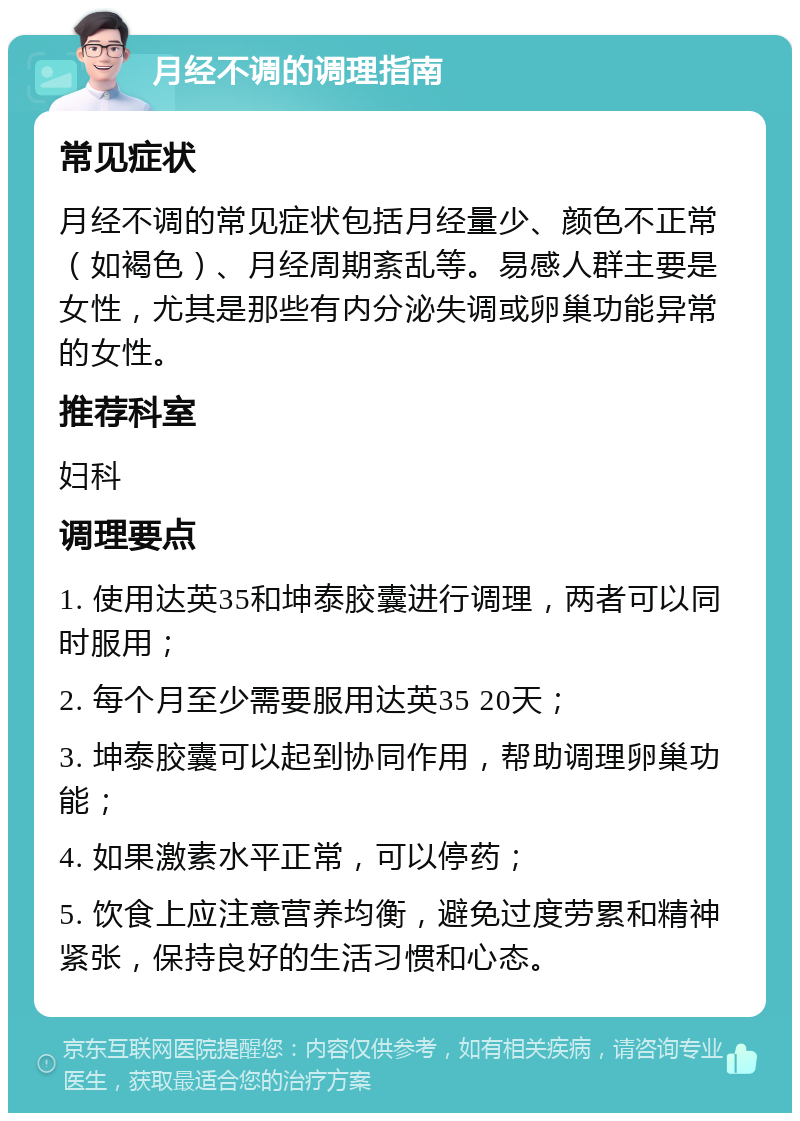 月经不调的调理指南 常见症状 月经不调的常见症状包括月经量少、颜色不正常（如褐色）、月经周期紊乱等。易感人群主要是女性，尤其是那些有内分泌失调或卵巢功能异常的女性。 推荐科室 妇科 调理要点 1. 使用达英35和坤泰胶囊进行调理，两者可以同时服用； 2. 每个月至少需要服用达英35 20天； 3. 坤泰胶囊可以起到协同作用，帮助调理卵巢功能； 4. 如果激素水平正常，可以停药； 5. 饮食上应注意营养均衡，避免过度劳累和精神紧张，保持良好的生活习惯和心态。