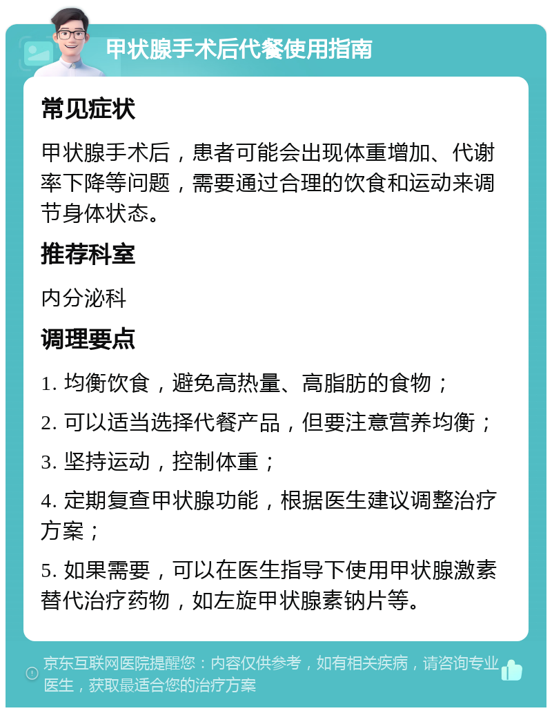 甲状腺手术后代餐使用指南 常见症状 甲状腺手术后，患者可能会出现体重增加、代谢率下降等问题，需要通过合理的饮食和运动来调节身体状态。 推荐科室 内分泌科 调理要点 1. 均衡饮食，避免高热量、高脂肪的食物； 2. 可以适当选择代餐产品，但要注意营养均衡； 3. 坚持运动，控制体重； 4. 定期复查甲状腺功能，根据医生建议调整治疗方案； 5. 如果需要，可以在医生指导下使用甲状腺激素替代治疗药物，如左旋甲状腺素钠片等。