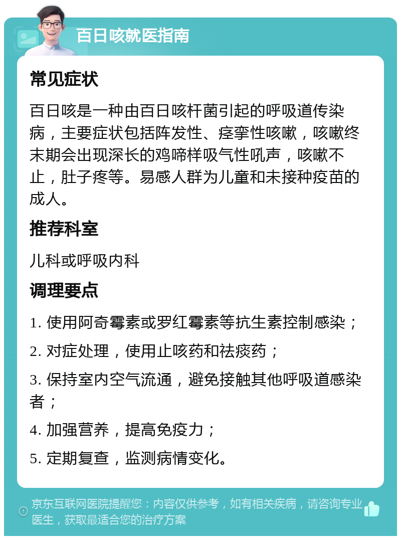 百日咳就医指南 常见症状 百日咳是一种由百日咳杆菌引起的呼吸道传染病，主要症状包括阵发性、痉挛性咳嗽，咳嗽终末期会出现深长的鸡啼样吸气性吼声，咳嗽不止，肚子疼等。易感人群为儿童和未接种疫苗的成人。 推荐科室 儿科或呼吸内科 调理要点 1. 使用阿奇霉素或罗红霉素等抗生素控制感染； 2. 对症处理，使用止咳药和祛痰药； 3. 保持室内空气流通，避免接触其他呼吸道感染者； 4. 加强营养，提高免疫力； 5. 定期复查，监测病情变化。