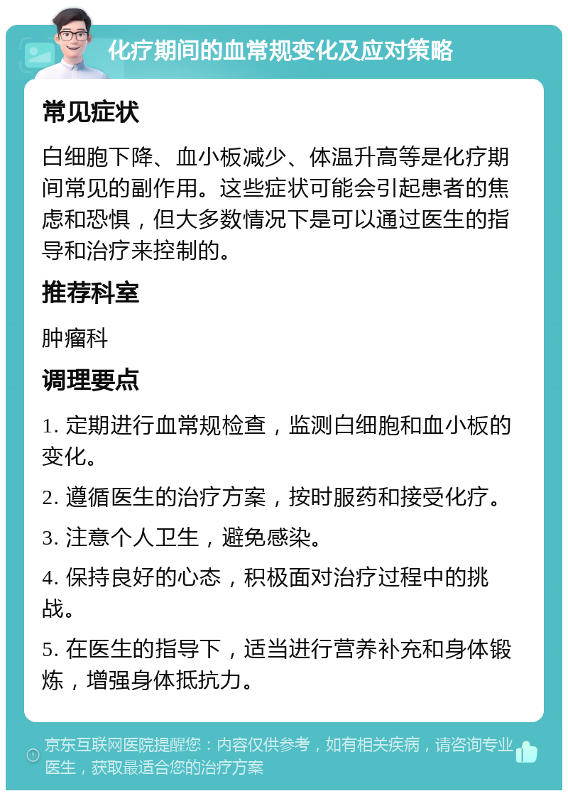 化疗期间的血常规变化及应对策略 常见症状 白细胞下降、血小板减少、体温升高等是化疗期间常见的副作用。这些症状可能会引起患者的焦虑和恐惧，但大多数情况下是可以通过医生的指导和治疗来控制的。 推荐科室 肿瘤科 调理要点 1. 定期进行血常规检查，监测白细胞和血小板的变化。 2. 遵循医生的治疗方案，按时服药和接受化疗。 3. 注意个人卫生，避免感染。 4. 保持良好的心态，积极面对治疗过程中的挑战。 5. 在医生的指导下，适当进行营养补充和身体锻炼，增强身体抵抗力。