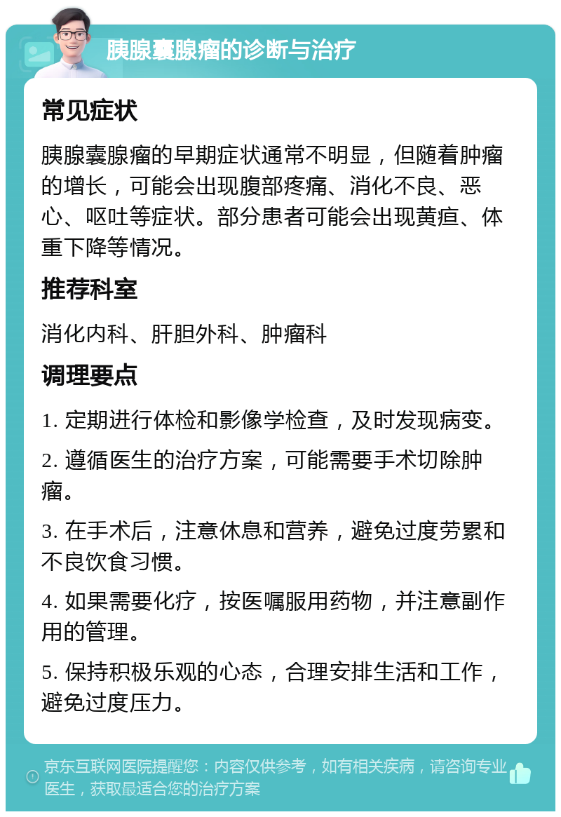 胰腺囊腺瘤的诊断与治疗 常见症状 胰腺囊腺瘤的早期症状通常不明显，但随着肿瘤的增长，可能会出现腹部疼痛、消化不良、恶心、呕吐等症状。部分患者可能会出现黄疸、体重下降等情况。 推荐科室 消化内科、肝胆外科、肿瘤科 调理要点 1. 定期进行体检和影像学检查，及时发现病变。 2. 遵循医生的治疗方案，可能需要手术切除肿瘤。 3. 在手术后，注意休息和营养，避免过度劳累和不良饮食习惯。 4. 如果需要化疗，按医嘱服用药物，并注意副作用的管理。 5. 保持积极乐观的心态，合理安排生活和工作，避免过度压力。