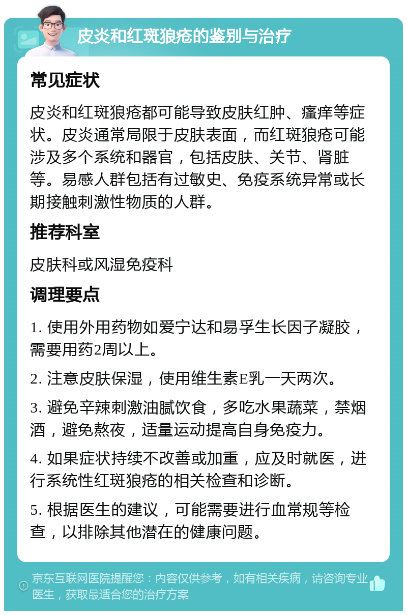 皮炎和红斑狼疮的鉴别与治疗 常见症状 皮炎和红斑狼疮都可能导致皮肤红肿、瘙痒等症状。皮炎通常局限于皮肤表面，而红斑狼疮可能涉及多个系统和器官，包括皮肤、关节、肾脏等。易感人群包括有过敏史、免疫系统异常或长期接触刺激性物质的人群。 推荐科室 皮肤科或风湿免疫科 调理要点 1. 使用外用药物如爱宁达和易孚生长因子凝胶，需要用药2周以上。 2. 注意皮肤保湿，使用维生素E乳一天两次。 3. 避免辛辣刺激油腻饮食，多吃水果蔬菜，禁烟酒，避免熬夜，适量运动提高自身免疫力。 4. 如果症状持续不改善或加重，应及时就医，进行系统性红斑狼疮的相关检查和诊断。 5. 根据医生的建议，可能需要进行血常规等检查，以排除其他潜在的健康问题。