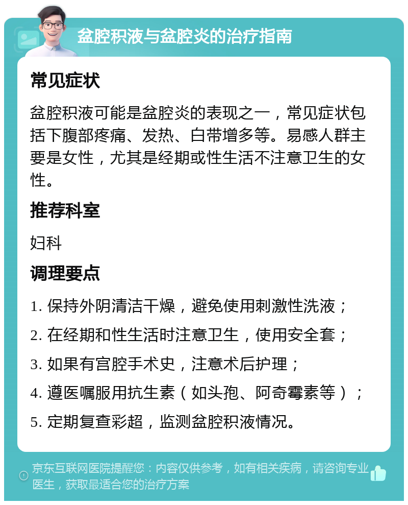 盆腔积液与盆腔炎的治疗指南 常见症状 盆腔积液可能是盆腔炎的表现之一，常见症状包括下腹部疼痛、发热、白带增多等。易感人群主要是女性，尤其是经期或性生活不注意卫生的女性。 推荐科室 妇科 调理要点 1. 保持外阴清洁干燥，避免使用刺激性洗液； 2. 在经期和性生活时注意卫生，使用安全套； 3. 如果有宫腔手术史，注意术后护理； 4. 遵医嘱服用抗生素（如头孢、阿奇霉素等）； 5. 定期复查彩超，监测盆腔积液情况。