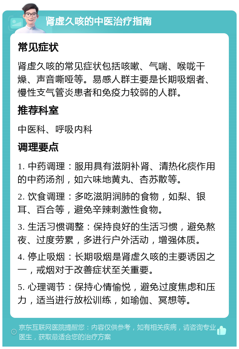 肾虚久咳的中医治疗指南 常见症状 肾虚久咳的常见症状包括咳嗽、气喘、喉咙干燥、声音嘶哑等。易感人群主要是长期吸烟者、慢性支气管炎患者和免疫力较弱的人群。 推荐科室 中医科、呼吸内科 调理要点 1. 中药调理：服用具有滋阴补肾、清热化痰作用的中药汤剂，如六味地黄丸、杏苏散等。 2. 饮食调理：多吃滋阴润肺的食物，如梨、银耳、百合等，避免辛辣刺激性食物。 3. 生活习惯调整：保持良好的生活习惯，避免熬夜、过度劳累，多进行户外活动，增强体质。 4. 停止吸烟：长期吸烟是肾虚久咳的主要诱因之一，戒烟对于改善症状至关重要。 5. 心理调节：保持心情愉悦，避免过度焦虑和压力，适当进行放松训练，如瑜伽、冥想等。