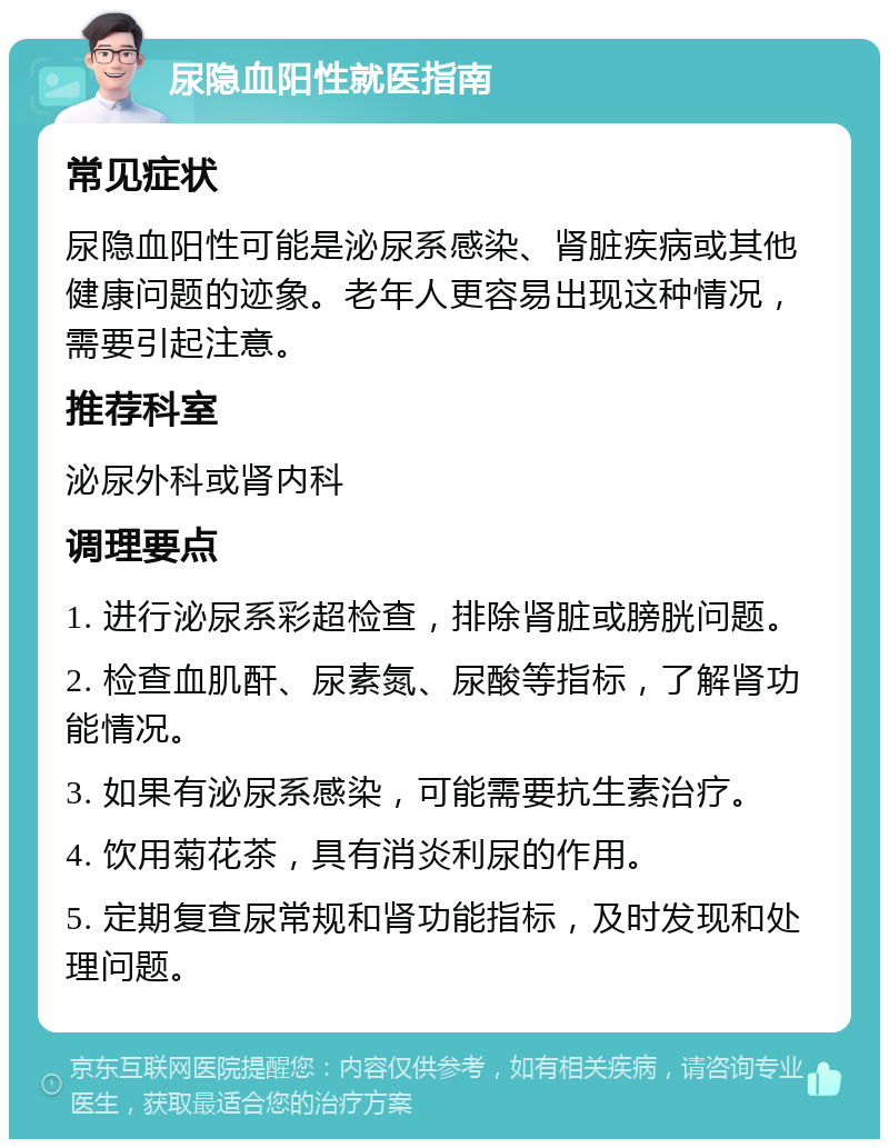 尿隐血阳性就医指南 常见症状 尿隐血阳性可能是泌尿系感染、肾脏疾病或其他健康问题的迹象。老年人更容易出现这种情况，需要引起注意。 推荐科室 泌尿外科或肾内科 调理要点 1. 进行泌尿系彩超检查，排除肾脏或膀胱问题。 2. 检查血肌酐、尿素氮、尿酸等指标，了解肾功能情况。 3. 如果有泌尿系感染，可能需要抗生素治疗。 4. 饮用菊花茶，具有消炎利尿的作用。 5. 定期复查尿常规和肾功能指标，及时发现和处理问题。