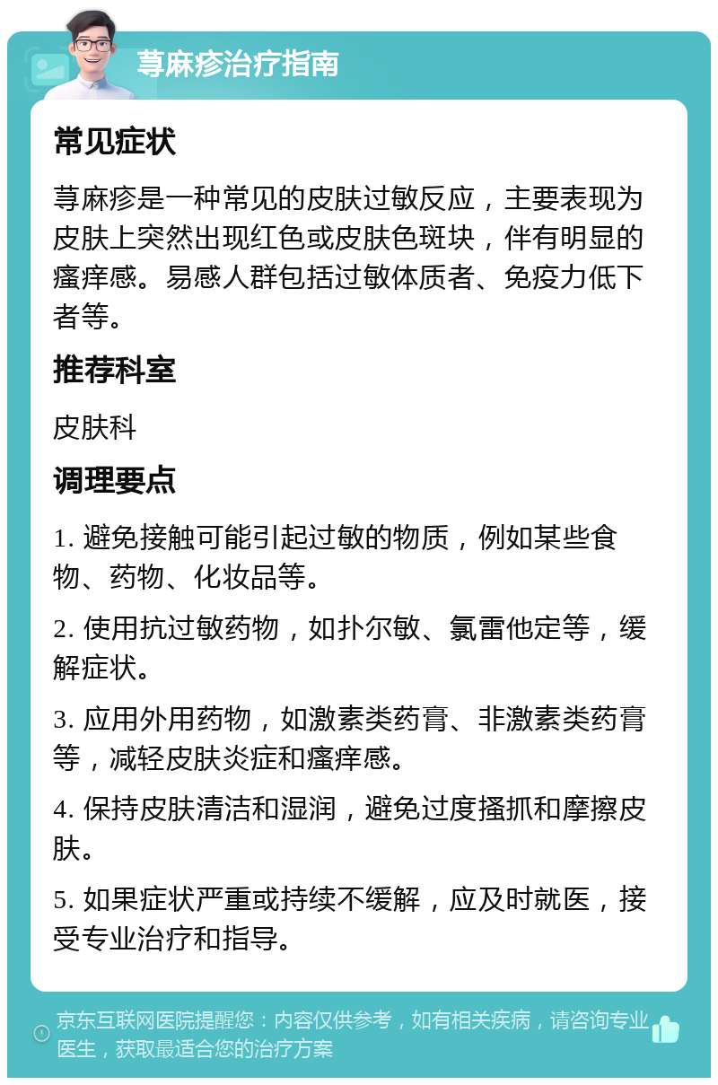 荨麻疹治疗指南 常见症状 荨麻疹是一种常见的皮肤过敏反应，主要表现为皮肤上突然出现红色或皮肤色斑块，伴有明显的瘙痒感。易感人群包括过敏体质者、免疫力低下者等。 推荐科室 皮肤科 调理要点 1. 避免接触可能引起过敏的物质，例如某些食物、药物、化妆品等。 2. 使用抗过敏药物，如扑尔敏、氯雷他定等，缓解症状。 3. 应用外用药物，如激素类药膏、非激素类药膏等，减轻皮肤炎症和瘙痒感。 4. 保持皮肤清洁和湿润，避免过度搔抓和摩擦皮肤。 5. 如果症状严重或持续不缓解，应及时就医，接受专业治疗和指导。