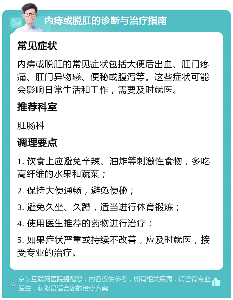 内痔或脱肛的诊断与治疗指南 常见症状 内痔或脱肛的常见症状包括大便后出血、肛门疼痛、肛门异物感、便秘或腹泻等。这些症状可能会影响日常生活和工作，需要及时就医。 推荐科室 肛肠科 调理要点 1. 饮食上应避免辛辣、油炸等刺激性食物，多吃高纤维的水果和蔬菜； 2. 保持大便通畅，避免便秘； 3. 避免久坐、久蹲，适当进行体育锻炼； 4. 使用医生推荐的药物进行治疗； 5. 如果症状严重或持续不改善，应及时就医，接受专业的治疗。