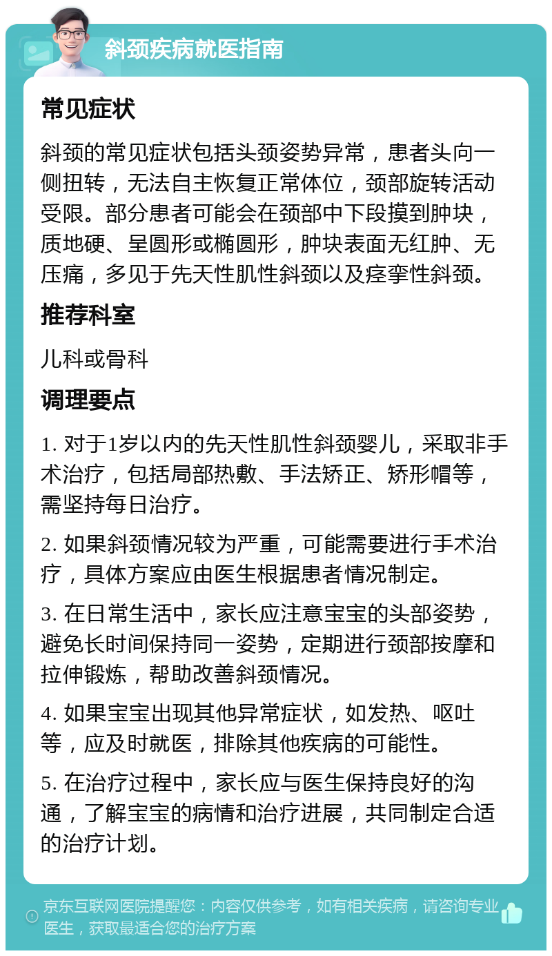 斜颈疾病就医指南 常见症状 斜颈的常见症状包括头颈姿势异常，患者头向一侧扭转，无法自主恢复正常体位，颈部旋转活动受限。部分患者可能会在颈部中下段摸到肿块，质地硬、呈圆形或椭圆形，肿块表面无红肿、无压痛，多见于先天性肌性斜颈以及痉挛性斜颈。 推荐科室 儿科或骨科 调理要点 1. 对于1岁以内的先天性肌性斜颈婴儿，采取非手术治疗，包括局部热敷、手法矫正、矫形帽等，需坚持每日治疗。 2. 如果斜颈情况较为严重，可能需要进行手术治疗，具体方案应由医生根据患者情况制定。 3. 在日常生活中，家长应注意宝宝的头部姿势，避免长时间保持同一姿势，定期进行颈部按摩和拉伸锻炼，帮助改善斜颈情况。 4. 如果宝宝出现其他异常症状，如发热、呕吐等，应及时就医，排除其他疾病的可能性。 5. 在治疗过程中，家长应与医生保持良好的沟通，了解宝宝的病情和治疗进展，共同制定合适的治疗计划。