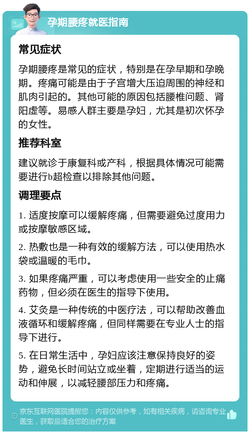 孕期腰疼就医指南 常见症状 孕期腰疼是常见的症状，特别是在孕早期和孕晚期。疼痛可能是由于子宫增大压迫周围的神经和肌肉引起的。其他可能的原因包括腰椎问题、肾阳虚等。易感人群主要是孕妇，尤其是初次怀孕的女性。 推荐科室 建议就诊于康复科或产科，根据具体情况可能需要进行b超检查以排除其他问题。 调理要点 1. 适度按摩可以缓解疼痛，但需要避免过度用力或按摩敏感区域。 2. 热敷也是一种有效的缓解方法，可以使用热水袋或温暖的毛巾。 3. 如果疼痛严重，可以考虑使用一些安全的止痛药物，但必须在医生的指导下使用。 4. 艾灸是一种传统的中医疗法，可以帮助改善血液循环和缓解疼痛，但同样需要在专业人士的指导下进行。 5. 在日常生活中，孕妇应该注意保持良好的姿势，避免长时间站立或坐着，定期进行适当的运动和伸展，以减轻腰部压力和疼痛。