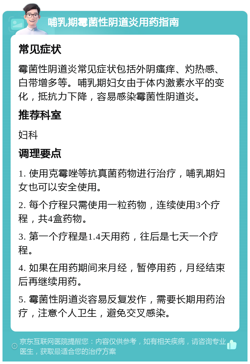 哺乳期霉菌性阴道炎用药指南 常见症状 霉菌性阴道炎常见症状包括外阴瘙痒、灼热感、白带增多等。哺乳期妇女由于体内激素水平的变化，抵抗力下降，容易感染霉菌性阴道炎。 推荐科室 妇科 调理要点 1. 使用克霉唑等抗真菌药物进行治疗，哺乳期妇女也可以安全使用。 2. 每个疗程只需使用一粒药物，连续使用3个疗程，共4盒药物。 3. 第一个疗程是1.4天用药，往后是七天一个疗程。 4. 如果在用药期间来月经，暂停用药，月经结束后再继续用药。 5. 霉菌性阴道炎容易反复发作，需要长期用药治疗，注意个人卫生，避免交叉感染。