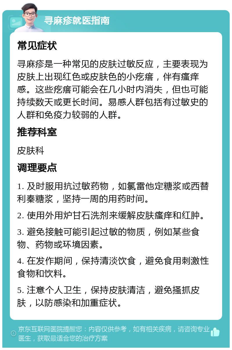 寻麻疹就医指南 常见症状 寻麻疹是一种常见的皮肤过敏反应，主要表现为皮肤上出现红色或皮肤色的小疙瘩，伴有瘙痒感。这些疙瘩可能会在几小时内消失，但也可能持续数天或更长时间。易感人群包括有过敏史的人群和免疫力较弱的人群。 推荐科室 皮肤科 调理要点 1. 及时服用抗过敏药物，如氯雷他定糖浆或西替利秦糖浆，坚持一周的用药时间。 2. 使用外用炉甘石洗剂来缓解皮肤瘙痒和红肿。 3. 避免接触可能引起过敏的物质，例如某些食物、药物或环境因素。 4. 在发作期间，保持清淡饮食，避免食用刺激性食物和饮料。 5. 注意个人卫生，保持皮肤清洁，避免搔抓皮肤，以防感染和加重症状。