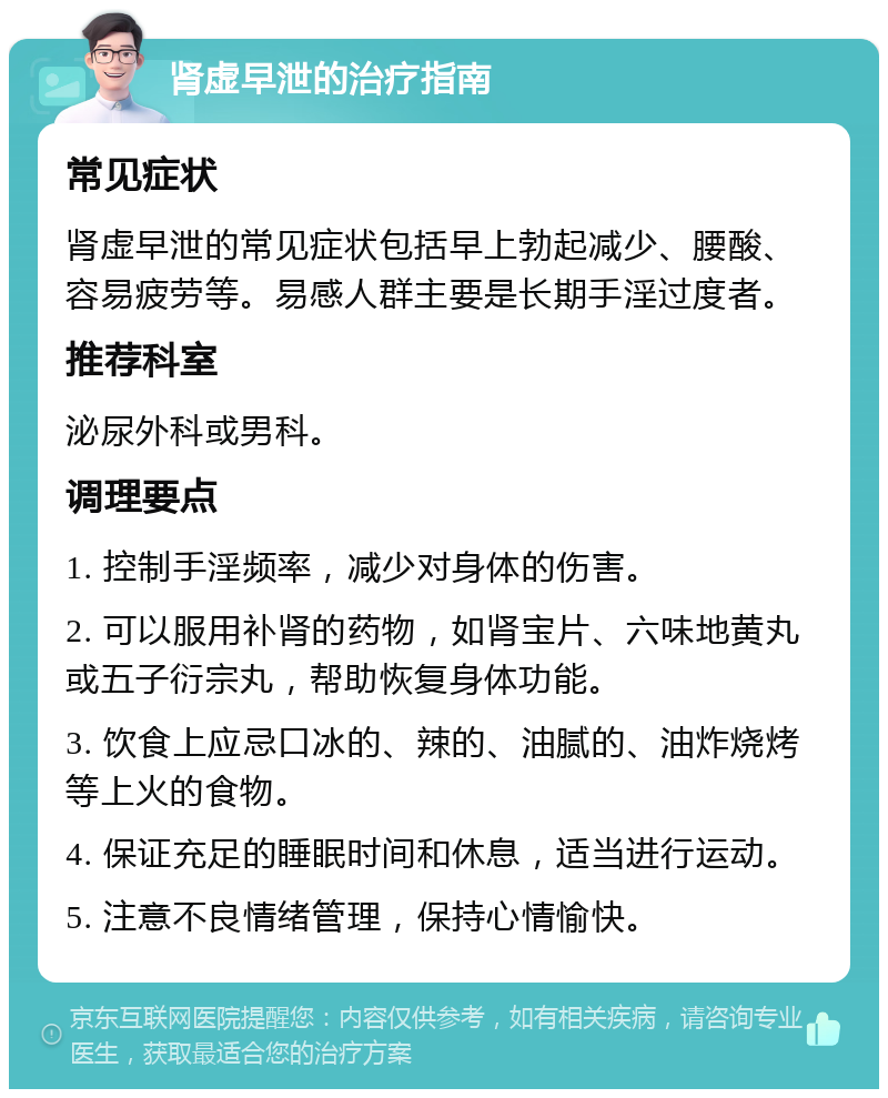 肾虚早泄的治疗指南 常见症状 肾虚早泄的常见症状包括早上勃起减少、腰酸、容易疲劳等。易感人群主要是长期手淫过度者。 推荐科室 泌尿外科或男科。 调理要点 1. 控制手淫频率，减少对身体的伤害。 2. 可以服用补肾的药物，如肾宝片、六味地黄丸或五子衍宗丸，帮助恢复身体功能。 3. 饮食上应忌口冰的、辣的、油腻的、油炸烧烤等上火的食物。 4. 保证充足的睡眠时间和休息，适当进行运动。 5. 注意不良情绪管理，保持心情愉快。