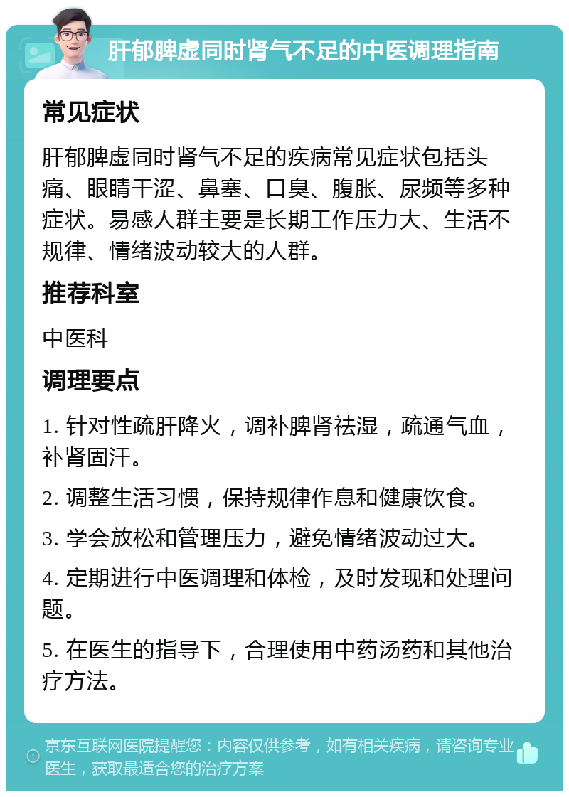 肝郁脾虚同时肾气不足的中医调理指南 常见症状 肝郁脾虚同时肾气不足的疾病常见症状包括头痛、眼睛干涩、鼻塞、口臭、腹胀、尿频等多种症状。易感人群主要是长期工作压力大、生活不规律、情绪波动较大的人群。 推荐科室 中医科 调理要点 1. 针对性疏肝降火，调补脾肾祛湿，疏通气血，补肾固汗。 2. 调整生活习惯，保持规律作息和健康饮食。 3. 学会放松和管理压力，避免情绪波动过大。 4. 定期进行中医调理和体检，及时发现和处理问题。 5. 在医生的指导下，合理使用中药汤药和其他治疗方法。