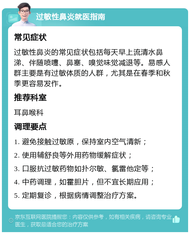 过敏性鼻炎就医指南 常见症状 过敏性鼻炎的常见症状包括每天早上流清水鼻涕、伴随喷嚏、鼻塞、嗅觉味觉减退等。易感人群主要是有过敏体质的人群，尤其是在春季和秋季更容易发作。 推荐科室 耳鼻喉科 调理要点 1. 避免接触过敏原，保持室内空气清新； 2. 使用辅舒良等外用药物缓解症状； 3. 口服抗过敏药物如扑尔敏、氯雷他定等； 4. 中药调理，如霍胆片，但不宜长期应用； 5. 定期复诊，根据病情调整治疗方案。