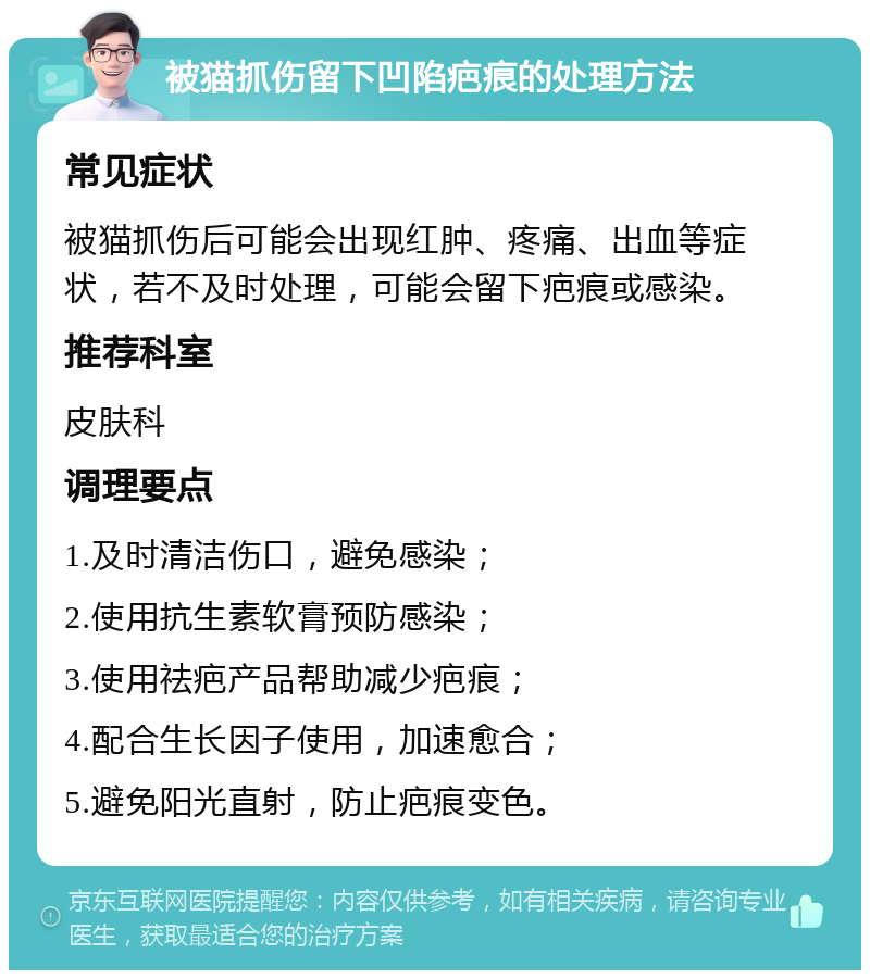 被猫抓伤留下凹陷疤痕的处理方法 常见症状 被猫抓伤后可能会出现红肿、疼痛、出血等症状，若不及时处理，可能会留下疤痕或感染。 推荐科室 皮肤科 调理要点 1.及时清洁伤口，避免感染； 2.使用抗生素软膏预防感染； 3.使用祛疤产品帮助减少疤痕； 4.配合生长因子使用，加速愈合； 5.避免阳光直射，防止疤痕变色。