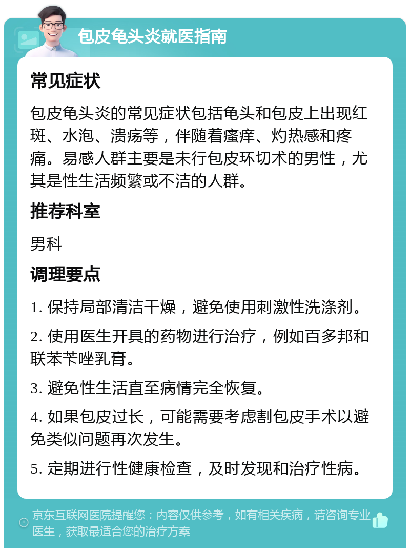 包皮龟头炎就医指南 常见症状 包皮龟头炎的常见症状包括龟头和包皮上出现红斑、水泡、溃疡等，伴随着瘙痒、灼热感和疼痛。易感人群主要是未行包皮环切术的男性，尤其是性生活频繁或不洁的人群。 推荐科室 男科 调理要点 1. 保持局部清洁干燥，避免使用刺激性洗涤剂。 2. 使用医生开具的药物进行治疗，例如百多邦和联苯苄唑乳膏。 3. 避免性生活直至病情完全恢复。 4. 如果包皮过长，可能需要考虑割包皮手术以避免类似问题再次发生。 5. 定期进行性健康检查，及时发现和治疗性病。