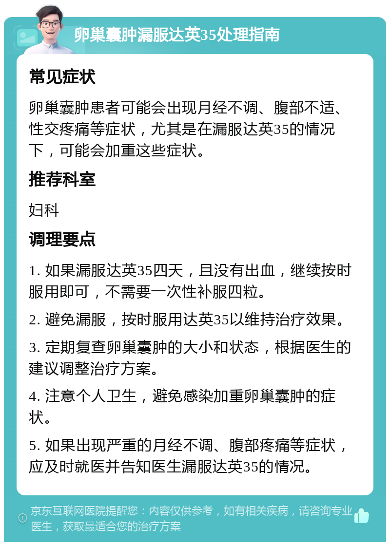 卵巢囊肿漏服达英35处理指南 常见症状 卵巢囊肿患者可能会出现月经不调、腹部不适、性交疼痛等症状，尤其是在漏服达英35的情况下，可能会加重这些症状。 推荐科室 妇科 调理要点 1. 如果漏服达英35四天，且没有出血，继续按时服用即可，不需要一次性补服四粒。 2. 避免漏服，按时服用达英35以维持治疗效果。 3. 定期复查卵巢囊肿的大小和状态，根据医生的建议调整治疗方案。 4. 注意个人卫生，避免感染加重卵巢囊肿的症状。 5. 如果出现严重的月经不调、腹部疼痛等症状，应及时就医并告知医生漏服达英35的情况。