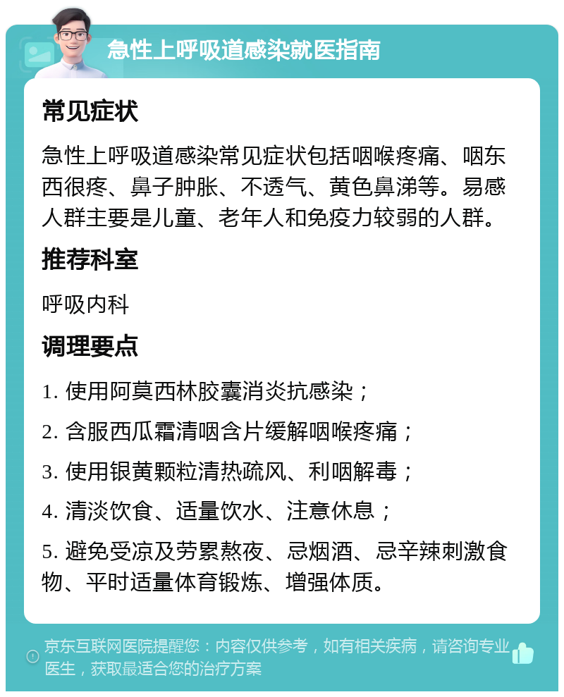 急性上呼吸道感染就医指南 常见症状 急性上呼吸道感染常见症状包括咽喉疼痛、咽东西很疼、鼻子肿胀、不透气、黄色鼻涕等。易感人群主要是儿童、老年人和免疫力较弱的人群。 推荐科室 呼吸内科 调理要点 1. 使用阿莫西林胶囊消炎抗感染； 2. 含服西瓜霜清咽含片缓解咽喉疼痛； 3. 使用银黄颗粒清热疏风、利咽解毒； 4. 清淡饮食、适量饮水、注意休息； 5. 避免受凉及劳累熬夜、忌烟酒、忌辛辣刺激食物、平时适量体育锻炼、增强体质。