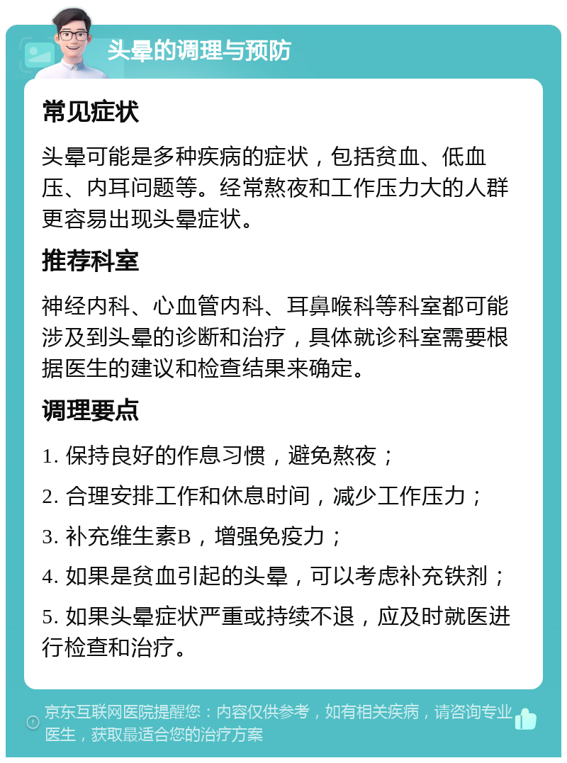 头晕的调理与预防 常见症状 头晕可能是多种疾病的症状，包括贫血、低血压、内耳问题等。经常熬夜和工作压力大的人群更容易出现头晕症状。 推荐科室 神经内科、心血管内科、耳鼻喉科等科室都可能涉及到头晕的诊断和治疗，具体就诊科室需要根据医生的建议和检查结果来确定。 调理要点 1. 保持良好的作息习惯，避免熬夜； 2. 合理安排工作和休息时间，减少工作压力； 3. 补充维生素B，增强免疫力； 4. 如果是贫血引起的头晕，可以考虑补充铁剂； 5. 如果头晕症状严重或持续不退，应及时就医进行检查和治疗。