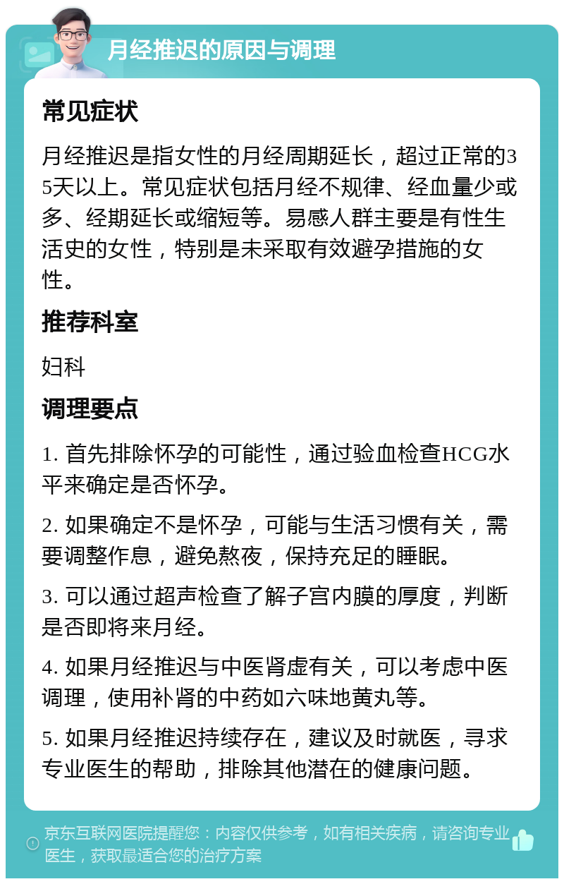 月经推迟的原因与调理 常见症状 月经推迟是指女性的月经周期延长，超过正常的35天以上。常见症状包括月经不规律、经血量少或多、经期延长或缩短等。易感人群主要是有性生活史的女性，特别是未采取有效避孕措施的女性。 推荐科室 妇科 调理要点 1. 首先排除怀孕的可能性，通过验血检查HCG水平来确定是否怀孕。 2. 如果确定不是怀孕，可能与生活习惯有关，需要调整作息，避免熬夜，保持充足的睡眠。 3. 可以通过超声检查了解子宫内膜的厚度，判断是否即将来月经。 4. 如果月经推迟与中医肾虚有关，可以考虑中医调理，使用补肾的中药如六味地黄丸等。 5. 如果月经推迟持续存在，建议及时就医，寻求专业医生的帮助，排除其他潜在的健康问题。