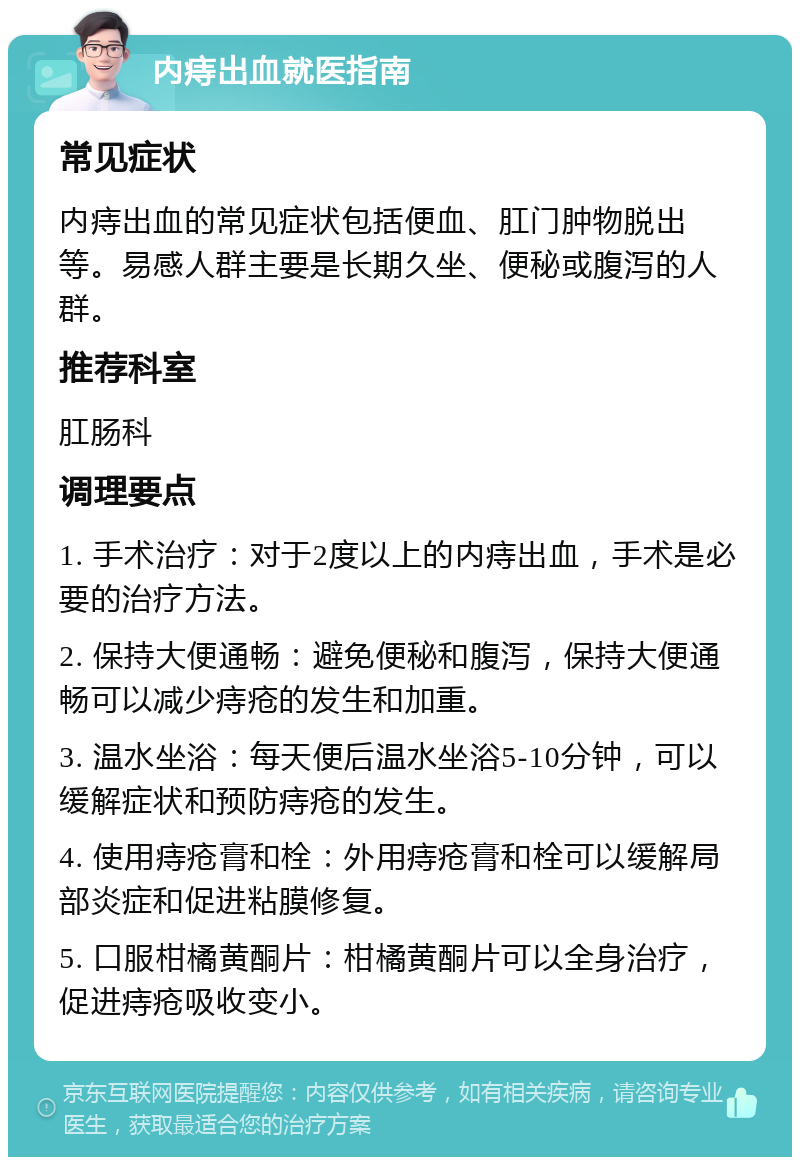 内痔出血就医指南 常见症状 内痔出血的常见症状包括便血、肛门肿物脱出等。易感人群主要是长期久坐、便秘或腹泻的人群。 推荐科室 肛肠科 调理要点 1. 手术治疗：对于2度以上的内痔出血，手术是必要的治疗方法。 2. 保持大便通畅：避免便秘和腹泻，保持大便通畅可以减少痔疮的发生和加重。 3. 温水坐浴：每天便后温水坐浴5-10分钟，可以缓解症状和预防痔疮的发生。 4. 使用痔疮膏和栓：外用痔疮膏和栓可以缓解局部炎症和促进粘膜修复。 5. 口服柑橘黄酮片：柑橘黄酮片可以全身治疗，促进痔疮吸收变小。