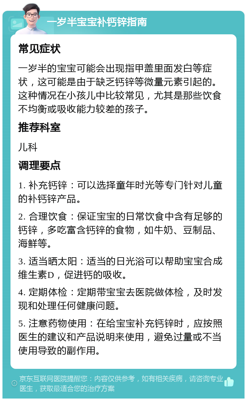 一岁半宝宝补钙锌指南 常见症状 一岁半的宝宝可能会出现指甲盖里面发白等症状，这可能是由于缺乏钙锌等微量元素引起的。这种情况在小孩儿中比较常见，尤其是那些饮食不均衡或吸收能力较差的孩子。 推荐科室 儿科 调理要点 1. 补充钙锌：可以选择童年时光等专门针对儿童的补钙锌产品。 2. 合理饮食：保证宝宝的日常饮食中含有足够的钙锌，多吃富含钙锌的食物，如牛奶、豆制品、海鲜等。 3. 适当晒太阳：适当的日光浴可以帮助宝宝合成维生素D，促进钙的吸收。 4. 定期体检：定期带宝宝去医院做体检，及时发现和处理任何健康问题。 5. 注意药物使用：在给宝宝补充钙锌时，应按照医生的建议和产品说明来使用，避免过量或不当使用导致的副作用。