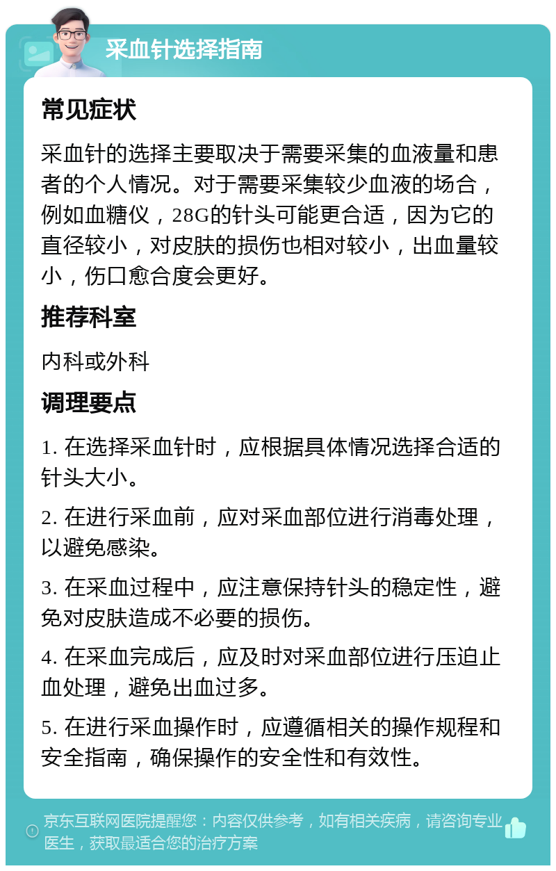 采血针选择指南 常见症状 采血针的选择主要取决于需要采集的血液量和患者的个人情况。对于需要采集较少血液的场合，例如血糖仪，28G的针头可能更合适，因为它的直径较小，对皮肤的损伤也相对较小，出血量较小，伤口愈合度会更好。 推荐科室 内科或外科 调理要点 1. 在选择采血针时，应根据具体情况选择合适的针头大小。 2. 在进行采血前，应对采血部位进行消毒处理，以避免感染。 3. 在采血过程中，应注意保持针头的稳定性，避免对皮肤造成不必要的损伤。 4. 在采血完成后，应及时对采血部位进行压迫止血处理，避免出血过多。 5. 在进行采血操作时，应遵循相关的操作规程和安全指南，确保操作的安全性和有效性。