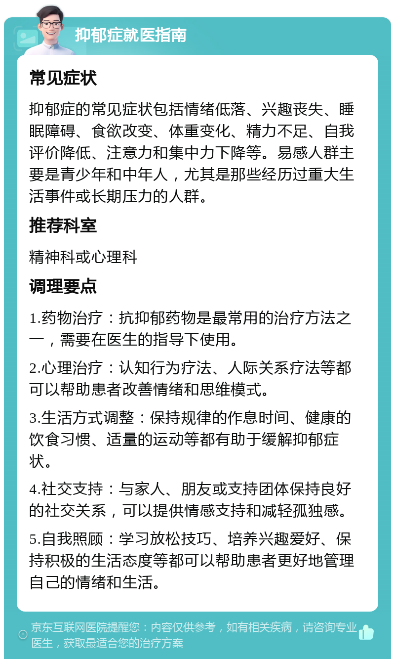 抑郁症就医指南 常见症状 抑郁症的常见症状包括情绪低落、兴趣丧失、睡眠障碍、食欲改变、体重变化、精力不足、自我评价降低、注意力和集中力下降等。易感人群主要是青少年和中年人，尤其是那些经历过重大生活事件或长期压力的人群。 推荐科室 精神科或心理科 调理要点 1.药物治疗：抗抑郁药物是最常用的治疗方法之一，需要在医生的指导下使用。 2.心理治疗：认知行为疗法、人际关系疗法等都可以帮助患者改善情绪和思维模式。 3.生活方式调整：保持规律的作息时间、健康的饮食习惯、适量的运动等都有助于缓解抑郁症状。 4.社交支持：与家人、朋友或支持团体保持良好的社交关系，可以提供情感支持和减轻孤独感。 5.自我照顾：学习放松技巧、培养兴趣爱好、保持积极的生活态度等都可以帮助患者更好地管理自己的情绪和生活。