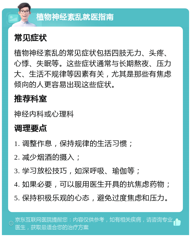 植物神经紊乱就医指南 常见症状 植物神经紊乱的常见症状包括四肢无力、头疼、心悸、失眠等。这些症状通常与长期熬夜、压力大、生活不规律等因素有关，尤其是那些有焦虑倾向的人更容易出现这些症状。 推荐科室 神经内科或心理科 调理要点 1. 调整作息，保持规律的生活习惯； 2. 减少烟酒的摄入； 3. 学习放松技巧，如深呼吸、瑜伽等； 4. 如果必要，可以服用医生开具的抗焦虑药物； 5. 保持积极乐观的心态，避免过度焦虑和压力。