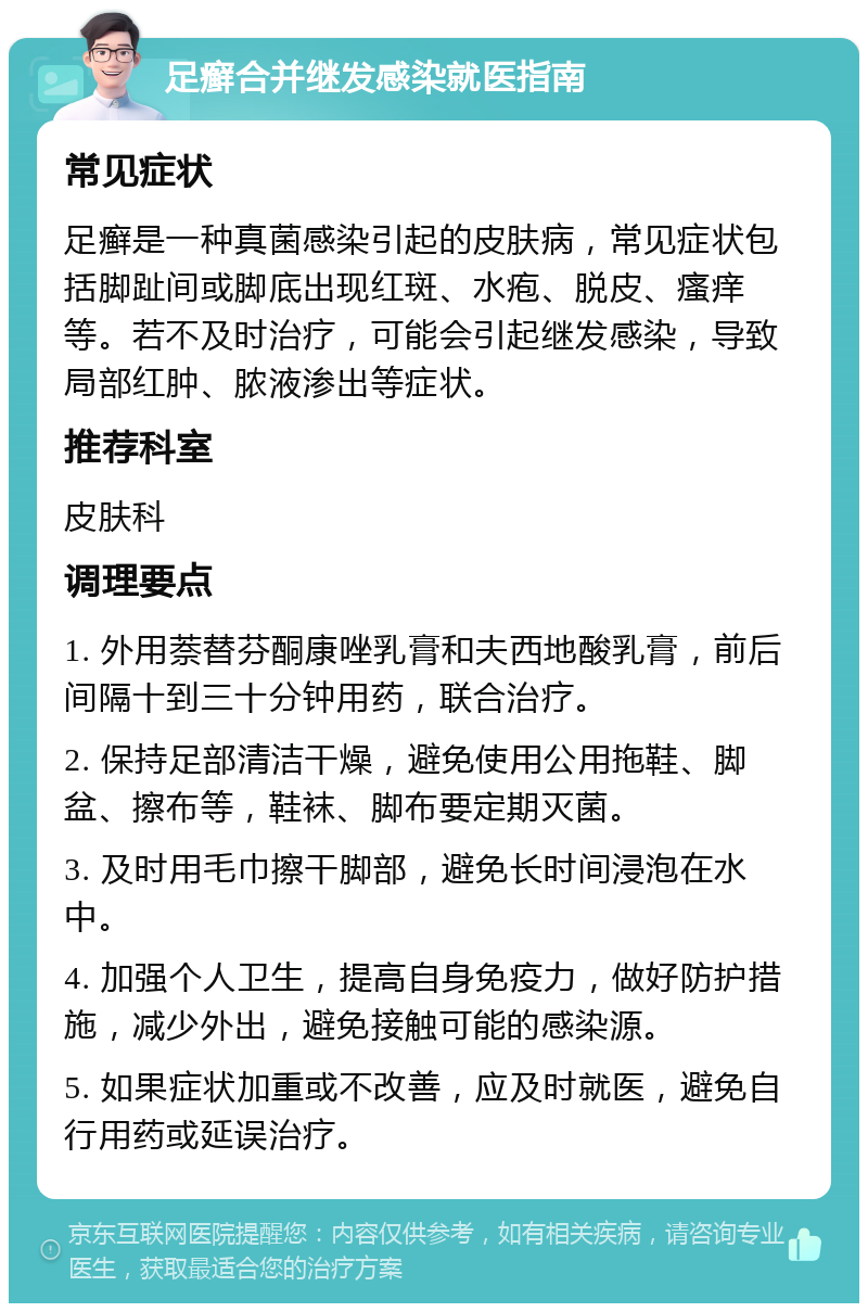 足癣合并继发感染就医指南 常见症状 足癣是一种真菌感染引起的皮肤病，常见症状包括脚趾间或脚底出现红斑、水疱、脱皮、瘙痒等。若不及时治疗，可能会引起继发感染，导致局部红肿、脓液渗出等症状。 推荐科室 皮肤科 调理要点 1. 外用萘替芬酮康唑乳膏和夫西地酸乳膏，前后间隔十到三十分钟用药，联合治疗。 2. 保持足部清洁干燥，避免使用公用拖鞋、脚盆、擦布等，鞋袜、脚布要定期灭菌。 3. 及时用毛巾擦干脚部，避免长时间浸泡在水中。 4. 加强个人卫生，提高自身免疫力，做好防护措施，减少外出，避免接触可能的感染源。 5. 如果症状加重或不改善，应及时就医，避免自行用药或延误治疗。